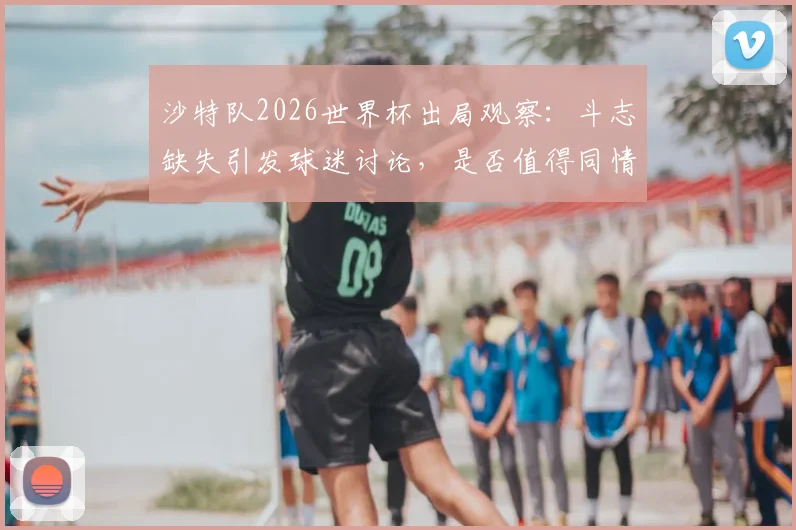 沙特队2026世界杯出局观察：斗志缺失引发球迷讨论，是否值得同情深度剖析