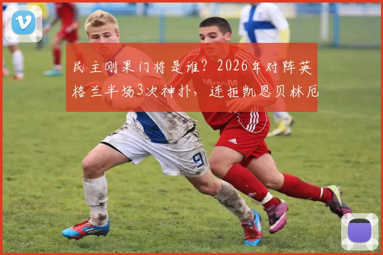 民主刚果门将是谁？2026年对阵英格兰半场3次神扑，连拒凯恩贝林厄姆射门全记录