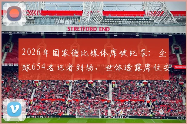 2026年国家德比媒体席破纪录：全球654名记者到场，世体透露席位安排与报道细节