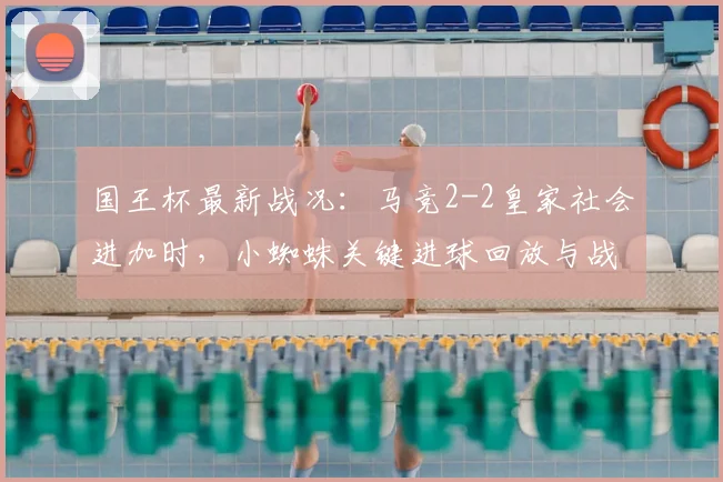 国王杯最新战况：马竞2-2皇家社会进加时，小蜘蛛关键进球回放与战术复盘