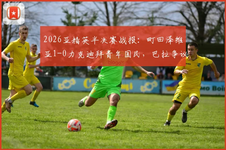 2026亚精英半决赛战报：町田泽维亚1-0力克迪拜青年国民，巴拉争议绝平被吹，挺进决赛详解