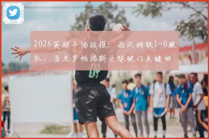 2026英超半场战报：西汉姆联1-0狼队，马夫罗帕诺斯头球破门关键回放与比赛分析