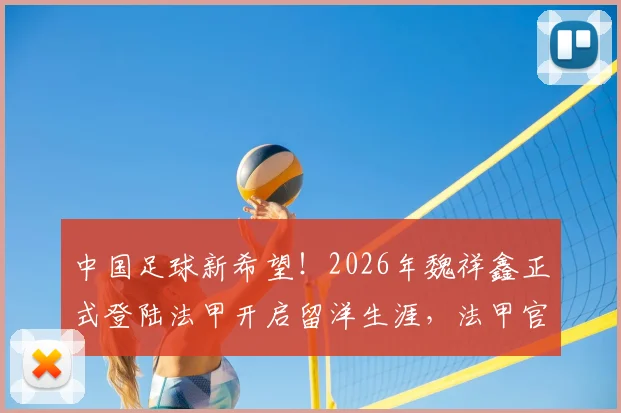 中国足球新希望！2026年魏祥鑫正式登陆法甲开启留洋生涯，法甲官方中文欢迎小魏加盟