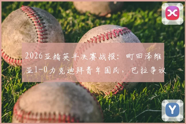 2026亚精英半决赛战报：町田泽维亚1-0力克迪拜青年国民，巴拉争议绝平被吹，挺进决赛详解