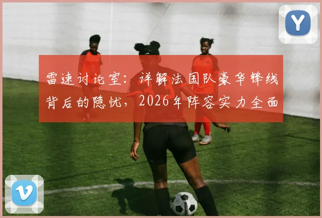 雷速讨论室：详解法国队豪华锋线背后的隐忧，2026年阵容实力全面打分评估
