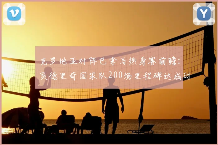 克罗地亚对阵巴拿马热身赛前瞻：莫德里奇国家队200场里程碑达成时间预测，附2026世界杯热身赛程表