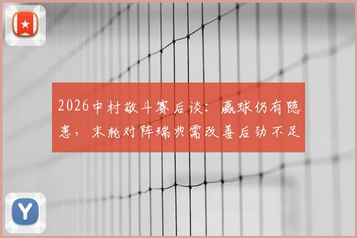 2026中村敬斗赛后谈:赢球仍有隐患,末轮对阵瑞典需改善后劲不足问题