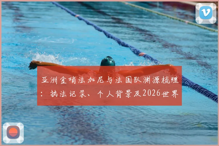 亚洲金哨法加尼与法国队渊源梳理：执法记录、个人背景及2026世界杯能否再遇法国引关注