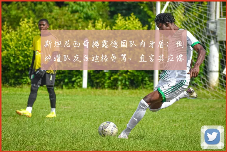 斯坦尼西奇揭露德国队内矛盾：倒地遭队友吕迪格辱骂，直言其应像个男人一样承认