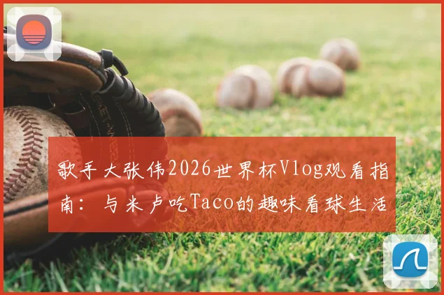 歌手大张伟2026世界杯Vlog观看指南:与米卢吃Taco的趣味看球生活全记录
