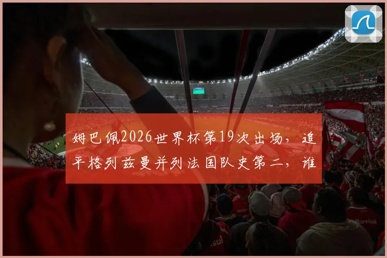 姆巴佩2026世界杯第19次出场,追平格列兹曼并列法国队史第二,谁将问鼎榜首?