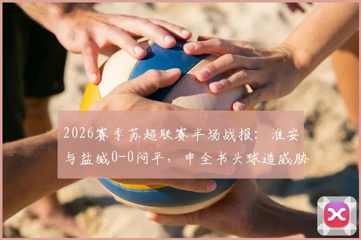 2026赛季苏超联赛半场战报:淮安与盐城0-0闷平,申全书头球造威胁,庞智超错失良机详解