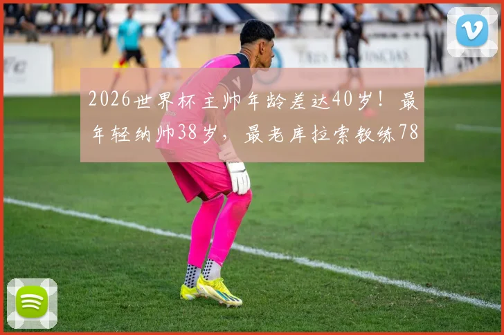 2026世界杯主帅年龄差达40岁！最年轻纳帅38岁，最老库拉索教练78岁创纪录