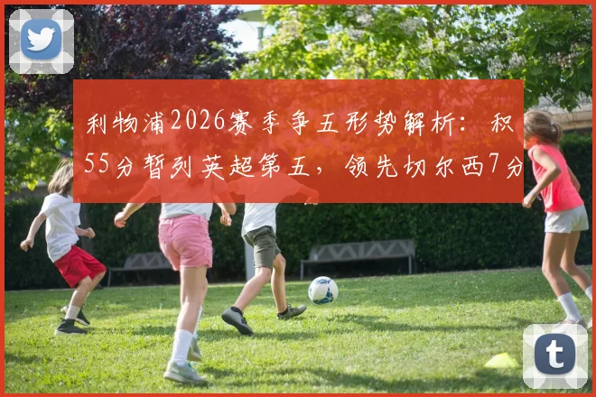 利物浦2026赛季争五形势解析：积55分暂列英超第五，领先切尔西7分优势有多大？